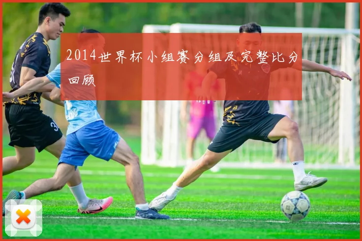 2014世界杯小组赛分组及完整比分回顾