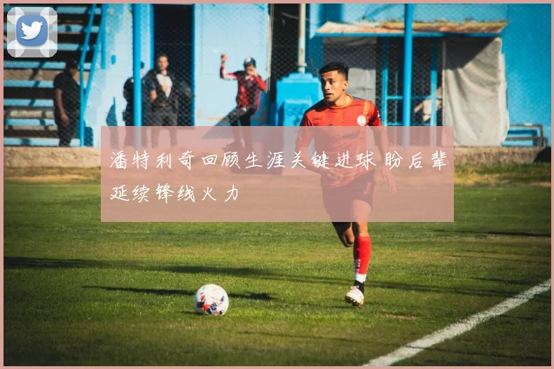 潘特利奇回顾生涯关键进球 盼后辈延续锋线火力