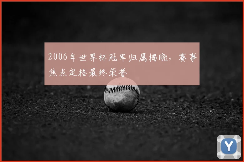 2006年世界杯冠军归属揭晓,赛事焦点定格最终荣誉