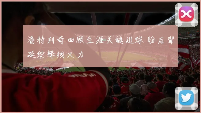 潘特利奇回顾生涯关键进球 盼后辈延续锋线火力