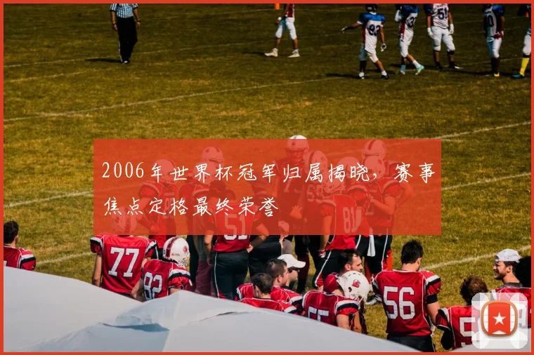 2006年世界杯冠军归属揭晓,赛事焦点定格最终荣誉