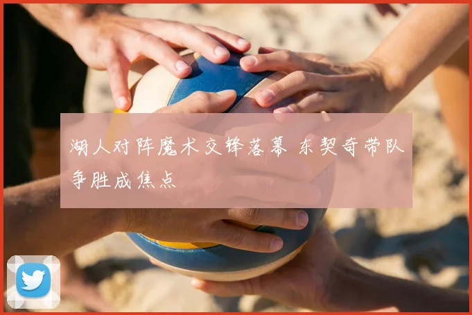 湖人对阵魔术交锋落幕 东契奇带队争胜成焦点