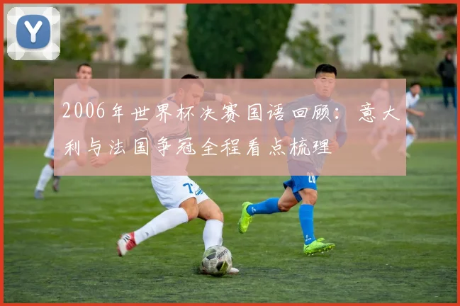 2006年世界杯决赛国语回顾:意大利与法国争冠全程看点梳理