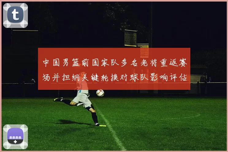 中国男篮前国家队多名老将重返赛场并担纲关键轮换对球队影响评估