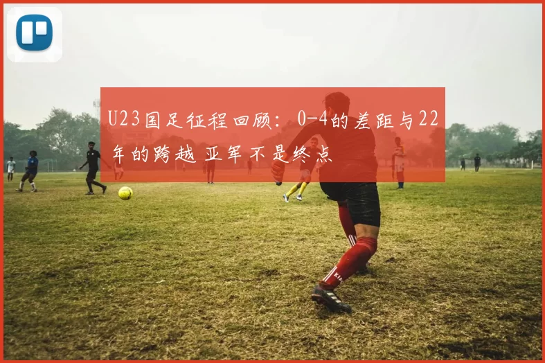 U23国足征程回顾：0-4的差距与22年的跨越 亚军不是终点