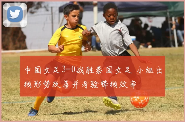 中国女足3-0战胜泰国女足 小组出线形势改善并考验锋线效率