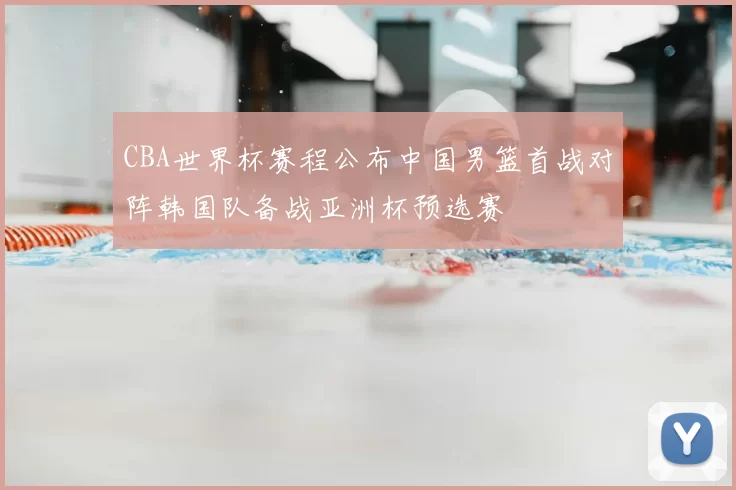 CBA世界杯赛程公布中国男篮首战对阵韩国队备战亚洲杯预选赛