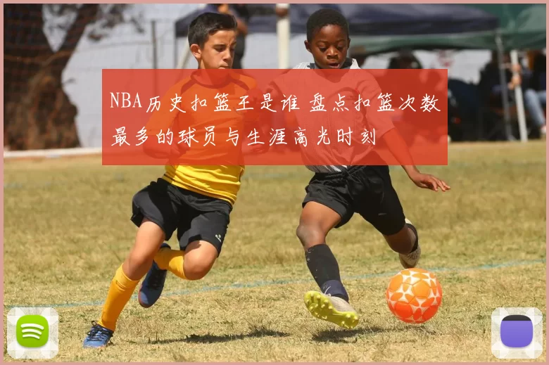 NBA历史扣篮王是谁 盘点扣篮次数最多的球员与生涯高光时刻