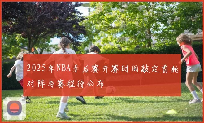 2025年NBA季后赛开赛时间敲定首轮对阵与赛程待公布