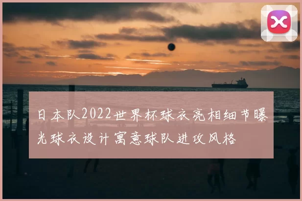 日本队2022世界杯球衣亮相细节曝光球衣设计寓意球队进攻风格