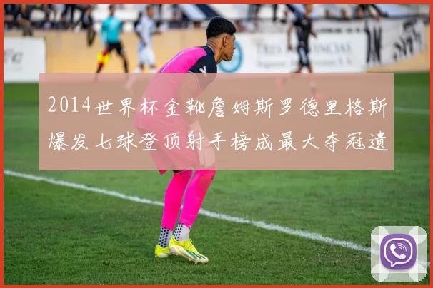2014世界杯金靴詹姆斯罗德里格斯爆发七球登顶射手榜成最大夺冠遗珠