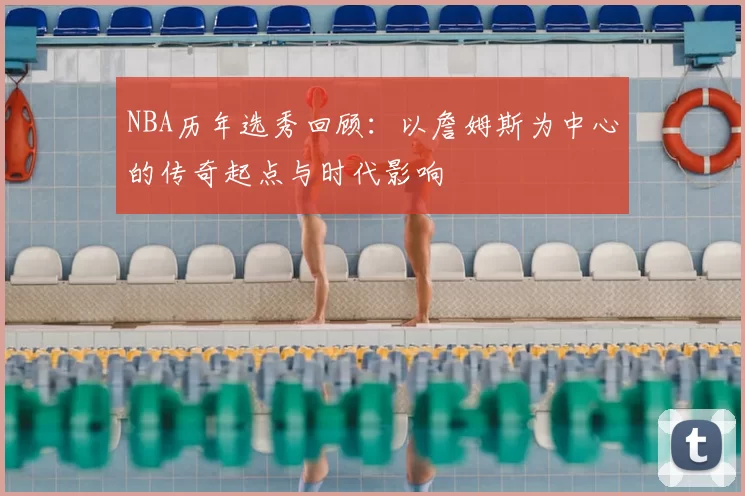 NBA历年选秀回顾：以詹姆斯为中心的传奇起点与时代影响
