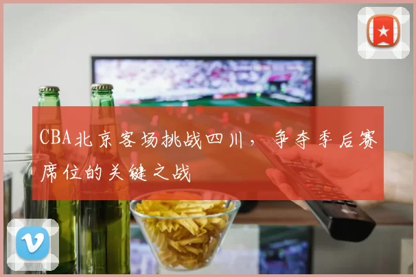 CBA北京客场挑战四川，争夺季后赛席位的关键之战