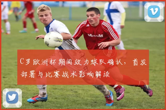 C罗欧洲杯期间效力球队确认，首发部署与比赛战术影响解读