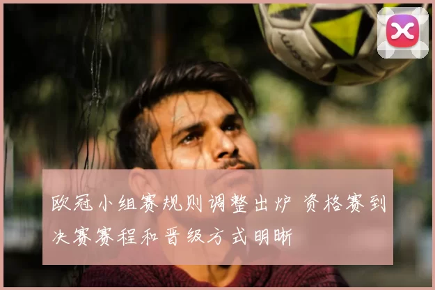 欧冠小组赛规则调整出炉 资格赛到决赛赛程和晋级方式明晰