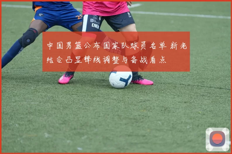 中国男篮公布国家队球员名单 新老结合凸显锋线调整与备战看点