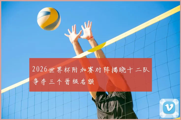 2026世界杯附加赛对阵揭晓十二队争夺三个晋级名额