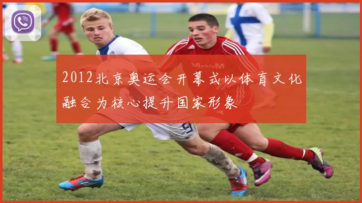 2012北京奥运会开幕式以体育文化融合为核心提升国家形象
