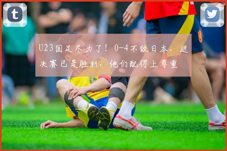 U23国足尽力了！0-4不敌日本，进决赛已是胜利，他们配得上尊重