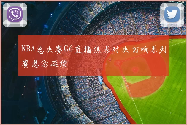 NBA总决赛G6直播焦点对决打响系列赛悬念延续