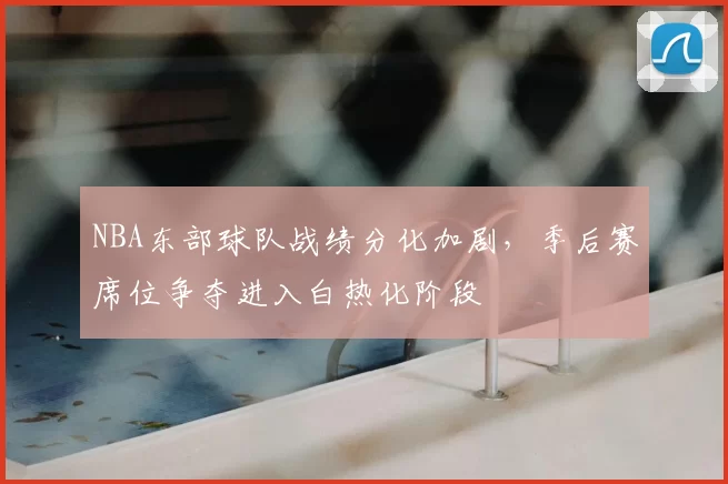 NBA东部球队战绩分化加剧，季后赛席位争夺进入白热化阶段