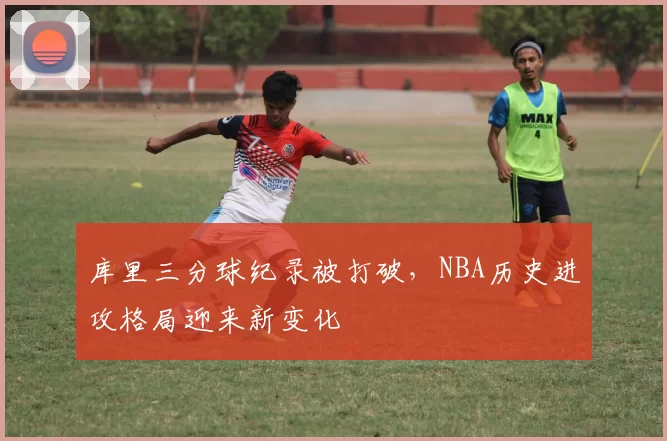 库里三分球纪录被打破,NBA历史进攻格局迎来新变化