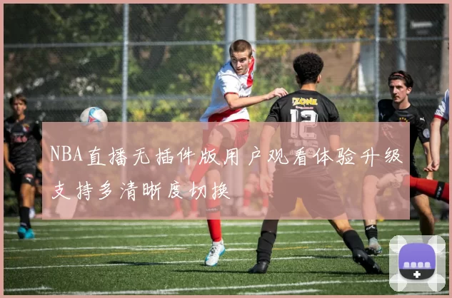 NBA直播无插件版用户观看体验升级支持多清晰度切换