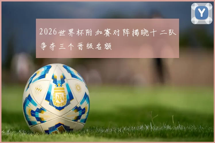 2026世界杯附加赛对阵揭晓十二队争夺三个晋级名额