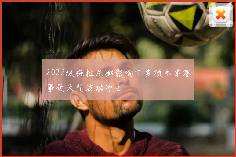 2023极强拉尼娜影响下多项冬季赛事受天气波动冲击