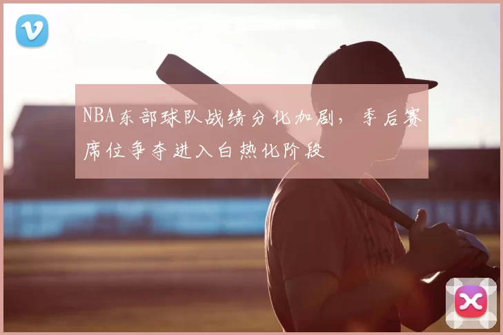 NBA东部球队战绩分化加剧，季后赛席位争夺进入白热化阶段