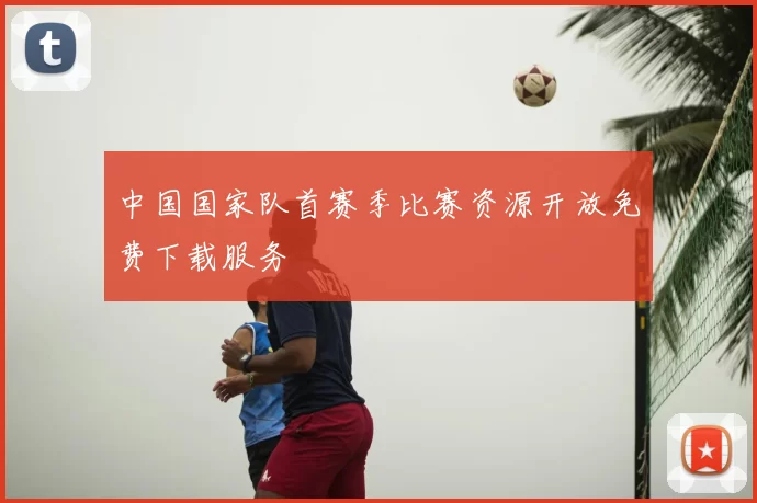 中国国家队首赛季比赛资源开放免费下载服务