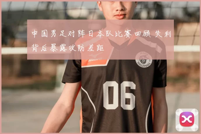 中国男足对阵日本队比赛回顾 失利背后暴露攻防差距