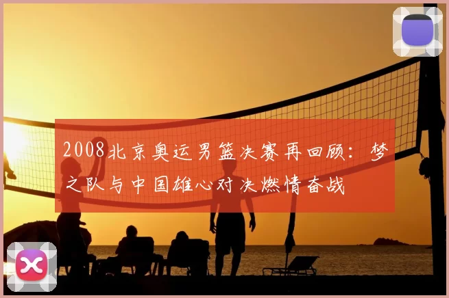 2008北京奥运男篮决赛再回顾：梦之队与中国雄心对决燃情奋战