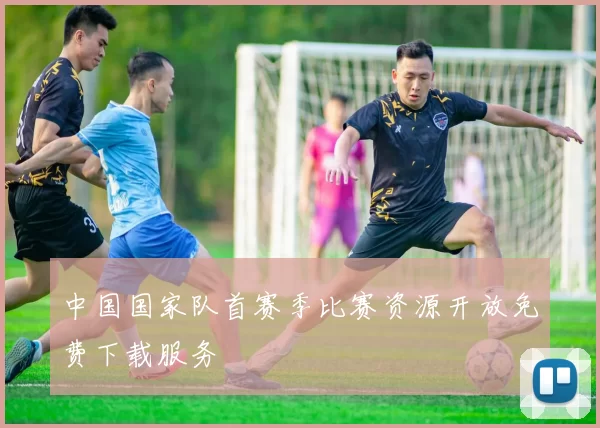 中国国家队首赛季比赛资源开放免费下载服务