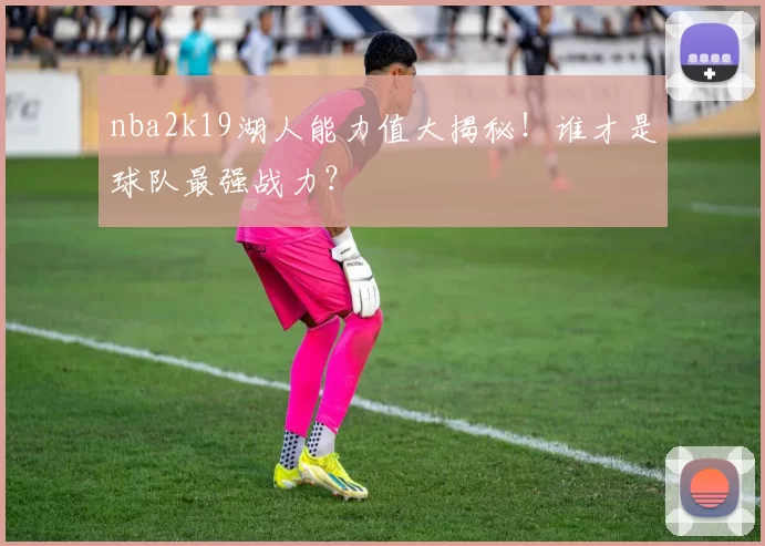 nba2k19湖人能力值大揭秘！谁才是球队最强战力？