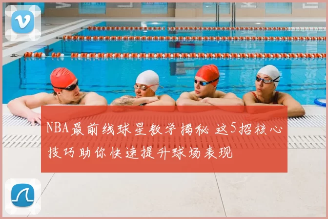 NBA最前线球星教学揭秘 这5招核心技巧助你快速提升球场表现