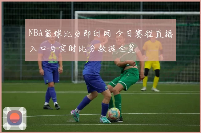 NBA篮球比分即时网 今日赛程直播入口与实时比分数据全览