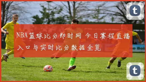 NBA篮球比分即时网 今日赛程直播入口与实时比分数据全览
