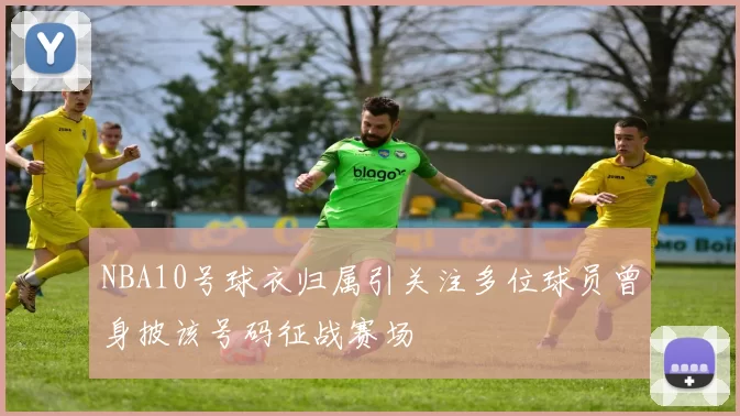 NBA10号球衣归属引关注多位球员曾身披该号码征战赛场