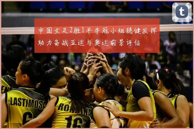 中国女足2胜1平夺冠小组稳健发挥助力备战亚运与奥运前景评估