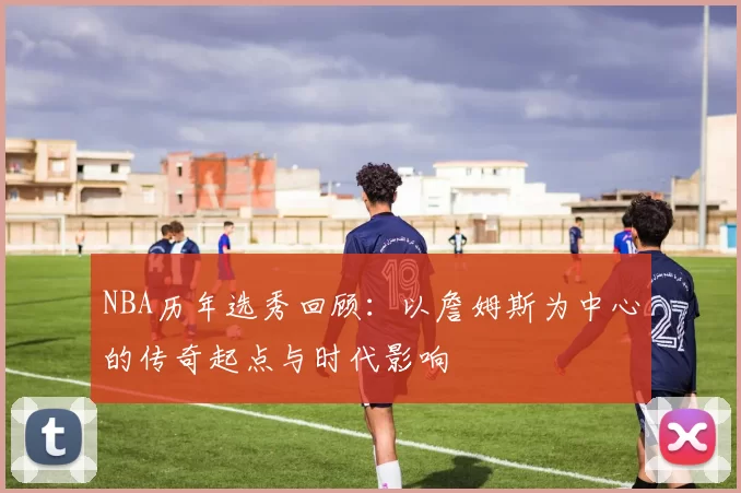 NBA历年选秀回顾：以詹姆斯为中心的传奇起点与时代影响