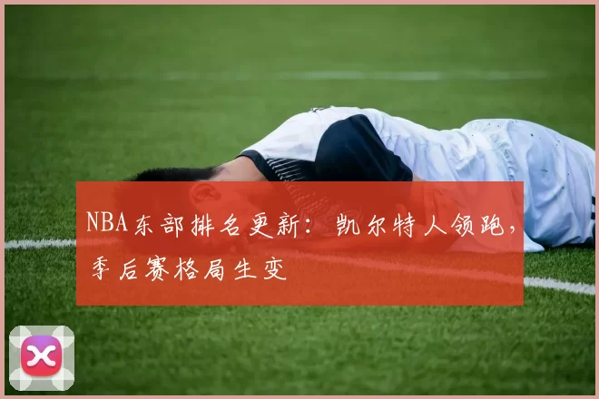 NBA东部排名更新：凯尔特人领跑，季后赛格局生变
