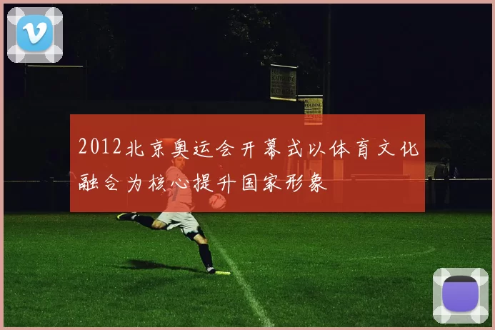 2012北京奥运会开幕式以体育文化融合为核心提升国家形象