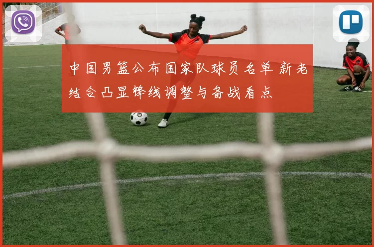 中国男篮公布国家队球员名单 新老结合凸显锋线调整与备战看点