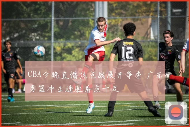 CBA今晚直播焦点战展开争夺 广东男篮冲击连胜看点十足