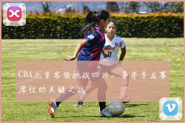 CBA北京客场挑战四川，争夺季后赛席位的关键之战