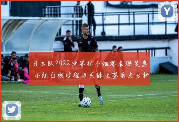 日本队2022世界杯小组赛表现复盘 小组出线过程与关键比赛看点分析