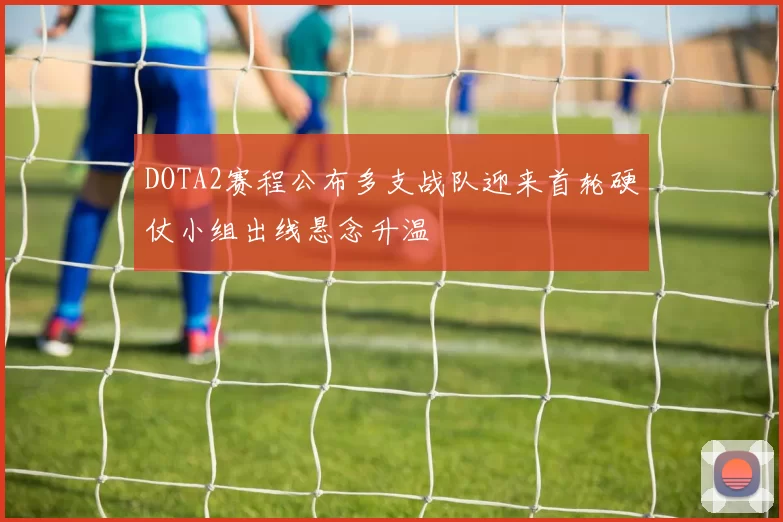 DOTA2赛程公布多支战队迎来首轮硬仗小组出线悬念升温
