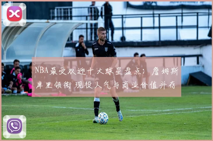 NBA最受欢迎十大球星盘点：詹姆斯库里领衔 现役人气与商业价值并存