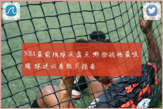 NBA最前线球衣盘点 哪些战袍最吸睛 球迷必看购买指南